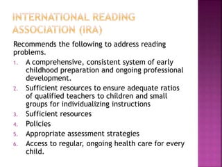 Recommends the following to address reading
problems.
1. A comprehensive, consistent system of early
childhood preparation and ongoing professional
development.
2. Sufficient resources to ensure adequate ratios
of qualified teachers to children and small
groups for individualizing instructions
3. Sufficient resources
4. Policies
5. Appropriate assessment strategies
6. Access to regular, ongoing health care for every
child.
 