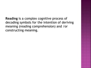 Reading is a complex cognitive process of
decoding symbols for the intention of deriving
meaning (reading comprehension) and /or
constructing meaning.
 