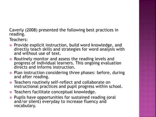 Caverly (2008) presented the following best practices in
reading.
Teachers:
 Provide explicit instruction, build word knowledge, and
directly teach skills and strategies for word analysis with
and without use of text.
 Routinely monitor and assess the reading levels and
progress of individual learners. This ongoing evaluation
directs and informs instruction.
 Plan instruction considering three phases: before, during
and after reading.
 Teachers routinely self-reflect and collaborate on
instructional practices and pupil progress within school.
 Teachers facilitate conceptual knowledge.
 Pupils have opportunities for sustained reading (oral
and/or silent) everyday to increase fluency and
vocabulary.
 