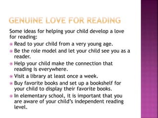 Some ideas for helping your child develop a love
for reading:
 Read to your child from a very young age.
 Be the role model and let your child see you as a
reader.
 Help your child make the connection that
reading is everywhere.
 Visit a library at least once a week.
 Buy favorite books and set up a bookshelf for
your child to display their favorite books.
 In elementary school, it is important that you
are aware of your child’s independent reading
level.
 