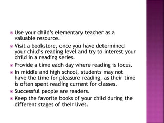  Use your child’s elementary teacher as a
valuable resource.
 Visit a bookstore, once you have determined
your child’s reading level and try to interest your
child in a reading series.
 Provide a time each day where reading is focus.
 In middle and high school, students may not
have the time for pleasure reading, as their time
is often spent reading current for classes.
 Successful people are readers.
 Keep the favorite books of your child during the
different stages of their lives.
 