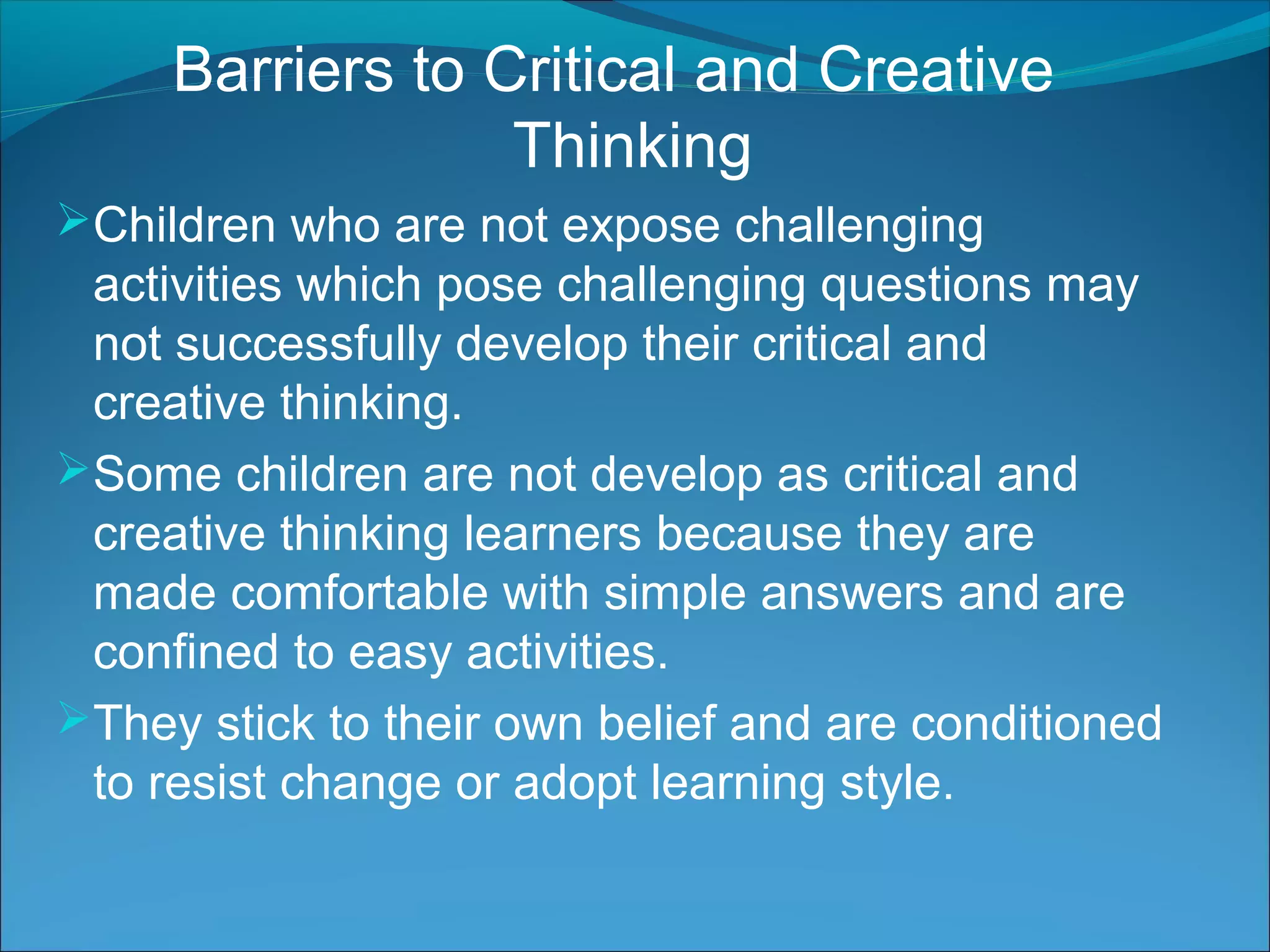 Barriers to Critical and Creative
Thinking
Children who are not expose challenging
activities which pose challenging questions may
not successfully develop their critical and
creative thinking.
Some children are not develop as critical and
creative thinking learners because they are
made comfortable with simple answers and are
confined to easy activities.
They stick to their own belief and are conditioned
to resist change or adopt learning style.
 