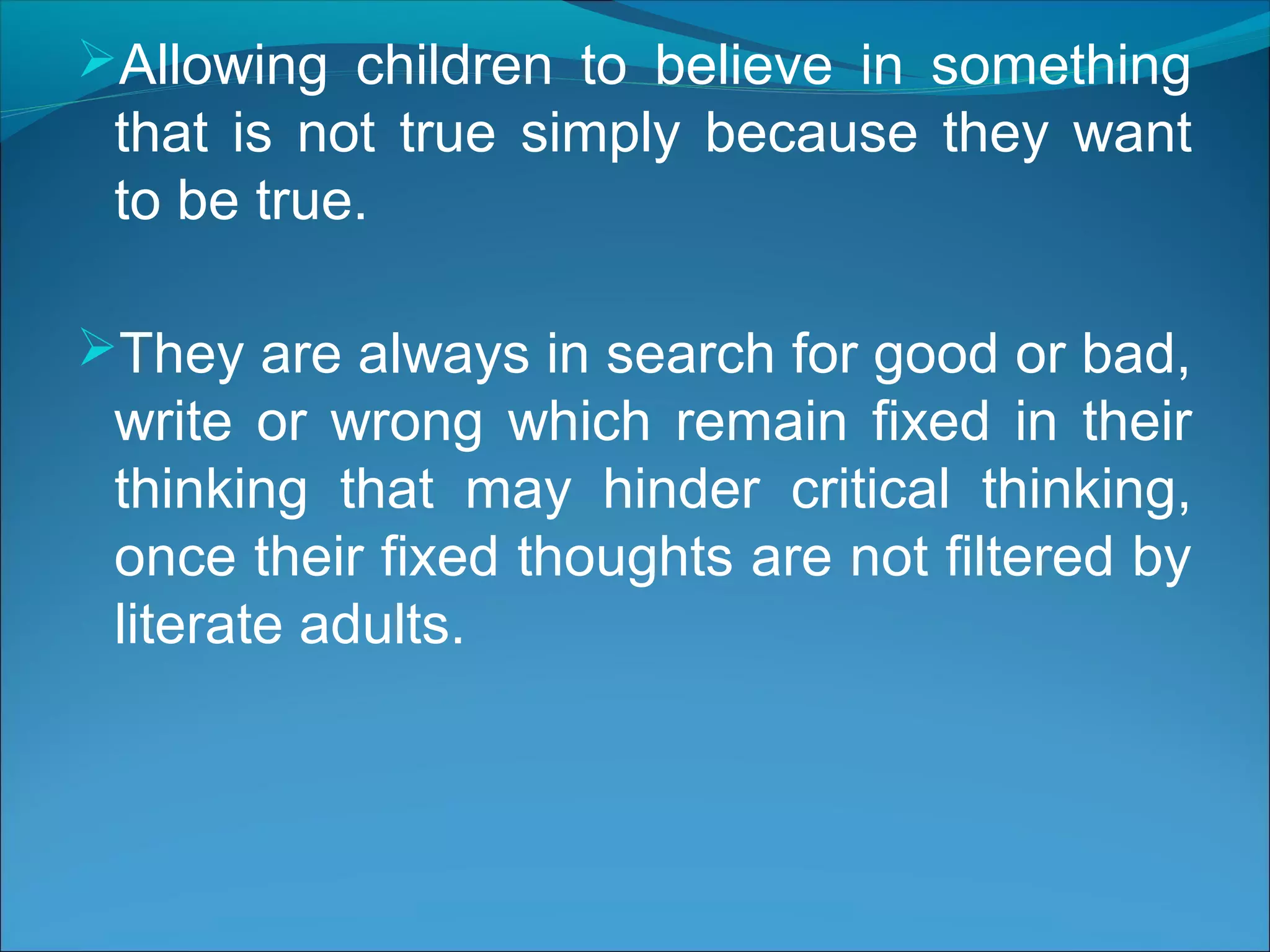 Allowing children to believe in something
that is not true simply because they want
to be true.
They are always in search for good or bad,
write or wrong which remain fixed in their
thinking that may hinder critical thinking,
once their fixed thoughts are not filtered by
literate adults.
 