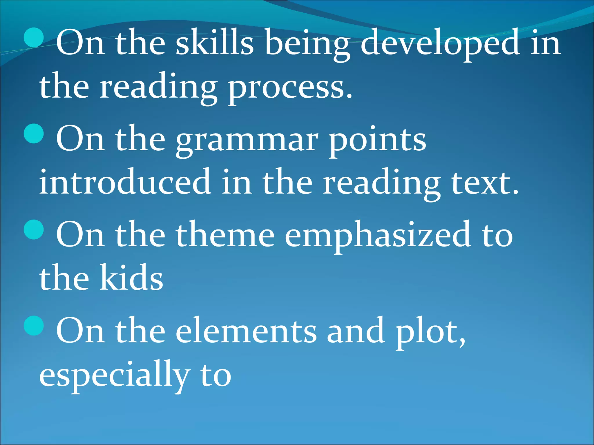 On the skills being developed in
the reading process.
On the grammar points
introduced in the reading text.
On the theme emphasized to
the kids
On the elements and plot,
especially to
 