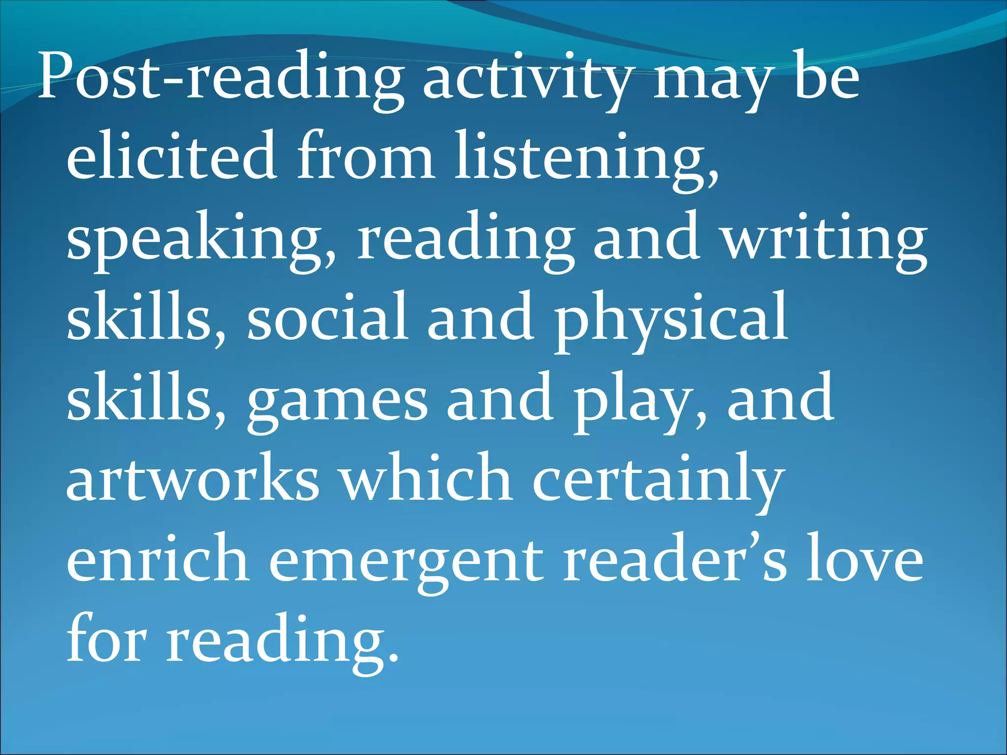 Post-reading activity may be
elicited from listening,
speaking, reading and writing
skills, social and physical
skills, games and play, and
artworks which certainly
enrich emergent reader’s love
for reading.
 