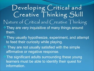 Developing Critical and
Creative Thinking Skill
Nature of Critical and Creative Thinking
They are very inquisitive of many things around
them.
They usually hypothesize, experiment, and attempt
to feed their curiosity while playing.
 They are not usually satisfied with the simple
affirmative or negative response.
The significant adults surrounding these young
learners must be able to identify their quest for
information.
 