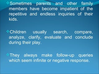 Sometimes parents and other family
members have become impatient of the
repetitive and endless inquiries of their
kids.
Children usually search, compare,
analyze, clarify, evaluate and conclude
during their play.
They always make follow-up queries
which seem infinite or negative response.
 