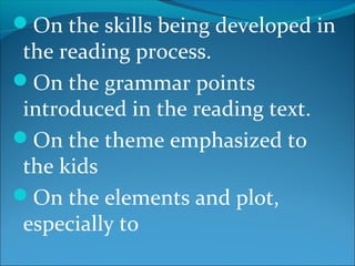 On the skills being developed in
the reading process.
On the grammar points
introduced in the reading text.
On the theme emphasized to
the kids
On the elements and plot,
especially to
 