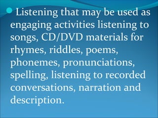 Listening that may be used as
engaging activities listening to
songs, CD/DVD materials for
rhymes, riddles, poems,
phonemes, pronunciations,
spelling, listening to recorded
conversations, narration and
description.
 