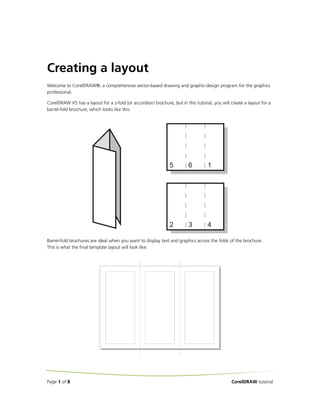 Creating a layout
Welcome to CorelDRAW®, a comprehensive vector-based drawing and graphic-design program for the graphics
professional.
CorelDRAW X5 has a layout for a z-fold (or accordion) brochure, but in this tutorial, you will create a layout for a
barrel-fold brochure, which looks like this:

Barrel-fold brochures are ideal when you want to display text and graphics across the folds of the brochure.
This is what the final template layout will look like:

Page 1 of 8

CorelDRAW tutorial

 