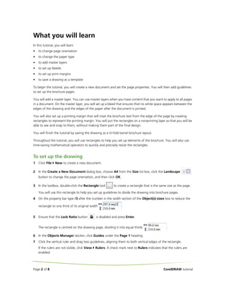 What you will learn
In this tutorial, you will learn
•

to change page orientation

•

to change the paper type

•

to add master layers

•

to set up bleeds

•

to set up print margins

•

to save a drawing as a template

To begin the tutorial, you will create a new document and set the page properties. You will then add guidelines
to set up the brochure pages.
You will add a master layer. You can use master layers when you have content that you want to apply to all pages
in a document. On the master layer, you will set up a bleed that ensures that no white space appears between the
edges of the drawing and the edges of the paper after the document is printed.
You will also set up a printing margin that will inset the brochure text from the edge of the page by creating
rectangles to represent the printing margin. You will put the rectangles on a nonprinting layer so that you will be
able to see and snap to them, without making them part of the final design.
You will finish the tutorial by saving the drawing as a tri-fold barrel brochure layout.
Throughout the tutorial, you will use rectangles to help you set up elements of the brochure. You will also use
time-saving mathematical operators to quickly and precisely resize the rectangles.

To set up the drawing
1

Click File

New to create a new document.

2

In the Create a New Document dialog box, choose A4 from the Size list box, click the Landscape
button to change the page orientation, and then click OK.

3

In the toolbox, double-click the Rectangle tool

to create a rectangle that is the same size as the page.

You will use this rectangle to help you set up guidelines to divide the drawing into brochure pages.
4

On the property bar type /3 after the number in the width section of the Object(s) sizes box to reduce the
rectangle to one third of its original width

5

Ensure that the Lock Ratio button

.

is disabled and press Enter.

The rectangle is centred on the drawing page, dividing it into equal thirds

.

6

In the Objects Manager docker, click Guides under the Page 1 heading.

7

Click the vertical ruler and drag two guidelines, aligning them to both vertical edges of the rectangle.
If the rulers are not visible, click View
enabled.

Page 2 of 8

Rulers. A check mark next to Rulers indicates that the rulers are

CorelDRAW tutorial

 