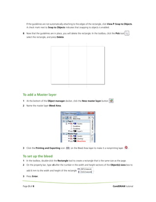 If the guidelines are not automatically attaching to the edges of the rectangle, click View
A check mark next to Snap to Objects indicates that snapping to objects is enabled.
8

Snap to Objects.

Now that the guidelines are in place, you will delete the rectangle. In the toolbox, click the Pick tool

,

select the rectangle, and press Delete.

To add a Master layer
1

At the bottom of the Object manager docker, click the New master layer button

2

Name the master layer Bleed Area.

3

Click the Printing and Exporting icon

.

on the Bleed Area layer to make it a nonprinting layer

.

To set up the bleed
1

In the toolbox, double-click the Rectangle tool to create a rectangle that is the same size as the page.

2

On the property bar, type +6 after the number in the width and height sections of the Object(s) sizes box to
add 6 mm to the width and height of the rectangle

3

.

Press Enter.

Page 3 of 8

CorelDRAW tutorial

 