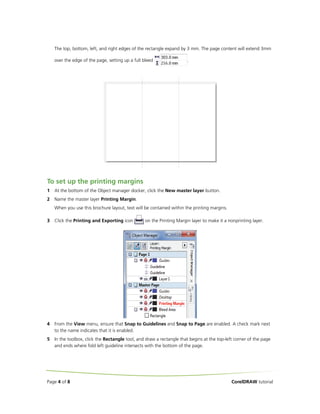 The top, bottom, left, and right edges of the rectangle expand by 3 mm. The page content will extend 3mm
over the edge of the page, setting up a full bleed

.

To set up the printing margins
1

At the bottom of the Object manager docker, click the New master layer button.

2

Name the master layer Printing Margin.
When you use this brochure layout, text will be contained within the printing margins.

3

Click the Printing and Exporting icon

4

From the View menu, ensure that Snap to Guidelines and Snap to Page are enabled. A check mark next
to the name indicates that it is enabled.

5

In the toolbox, click the Rectangle tool, and draw a rectangle that begins at the top-left corner of the page
and ends where fold left guideline intersects with the bottom of the page.

Page 4 of 8

on the Printing Margin layer to make it a nonprinting layer.

CorelDRAW tutorial

 