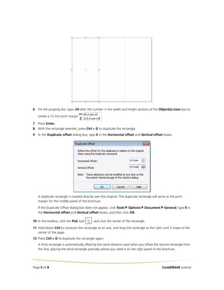 6

On the property bar, type -24 after the number in the width and height sections of the Object(s) sizes box to
create a 12 mm print margin

.

7

Press Enter.

8

With the rectangle selected, press Ctrl + D to duplicate the rectangle.

9

In the Duplicate offset dialog box, type 0 in the Horizontal offset and Vertical offset boxes.

A duplicate rectangle is created directly over the original. The duplicate rectangle will serve as the print
margin for the middle panel of the brochure.
If the Duplicate Offset dialog box does not appear, click Tools Options
the Horizontal offset and Vertical offset boxes, and then click OK.
10 In the toolbox, click the Pick tool

Document

General, type 0 in

, and click the center of the rectangle.

11 Hold down Ctrl to constrain the rectangle to an axis, and drag the rectangle to the right until it snaps to the
center of the page.
12 Press Ctrl + D to duplicate the rectangle again.
A third rectangle is automatically offset by the same distance used when you offset the second rectangle from
the first, placing the third rectangle precisely where you need it on the right panel of the brochure.

Page 5 of 8

CorelDRAW tutorial

 