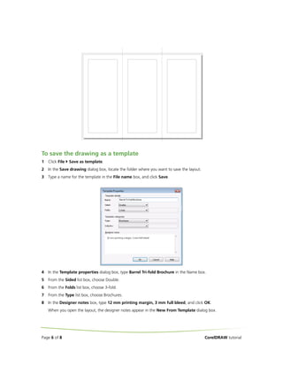 To save the drawing as a template
1

Click File

Save as template.

2

In the Save drawing dialog box, locate the folder where you want to save the layout.

3

Type a name for the template in the File name box, and click Save.

4

In the Template properties dialog box, type Barrel Tri-fold Brochure in the Name box.

5

From the Sided list box, choose Double.

6

From the Folds list box, choose 3-fold.

7

From the Type list box, choose Brochures.

8

In the Designer notes box, type 12 mm printing margin, 3 mm full bleed, and click OK.
When you open the layout, the designer notes appear in the New From Template dialog box.

Page 6 of 8

CorelDRAW tutorial

 