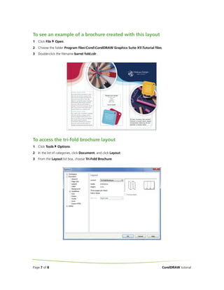 To see an example of a brochure created with this layout
1

Click File

Open.

2

Choose the folder Program filesCorelCorelDRAW Graphics Suite X5Tutorial files.

3

Double-click the filename barrel fold.cdr.

To access the tri-fold brochure layout
1

Click Tools

2

In the list of categories, click Document, and click Layout.

3

From the Layout list box, choose Tri-Fold Brochure.

Page 7 of 8

Options.

CorelDRAW tutorial

 