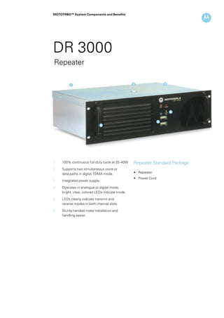 MOTOTRBO™ System Components and Benefits




DR 3000
Repeater

            1                                       2                    3




                                                                             4


                                                                     5
                                  6




1		100% continuous full duty cycle at 25-40W      Repeater Standard Package
2 		   Supports two simultaneous voice or
		     data paths in digital TDMA mode.             • 	 Repeater
                                                    • 	 Power Cord
3 		   Integrated power supply.

4 		   Operates in analogue or digital mode,
		     bright, clear, colored LEDs indicate mode.

5 		   LEDs clearly indicate transmit and
		     receive modes in both channel slots.

6 		   Sturdy handles make installation and 		
		     handling easier.
 