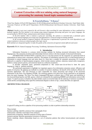 International Journal of Modern Engineering Research (IJMER)
                www.ijmer.com          Vol.3, Issue.1, Jan-Feb. 2013 pp-564-567      ISSN: 2249-6645

           Content Extraction with text mining using natural language
              processing for anatomy based topic summarization

                                          K.FouziaSulthana, 1 N.Kanya2
1
 Final Year Student, M.Tech CSE Department, Dr.M.G.R.Educational and Research Institute University, Tamil Nadu, India
2
 Associate Professor of CSE and IT Department, Dr.M.G.R.Educational And Research Institute University, Tamil Nadu,
India

Abstract: Inorder to get exact content for the web browsers when searching for some information we have combined two
methods together.The first method is text mining using natural language processing and parse tree query language, the
second method is TSCAN (Topic summarization and Content Anatomy).
         In the first method, when a sentence is given for searching, the sentence is converted into a automatic query
formation using natural language processing tools and information is retrieved using text mining methods.
         In the second method a temporal similarity (TS) function is implemented to generate the event dependencies and
context similarity to form an evolution graph of the topic search.
Both methods are integrated together to make the quality of the extraction of required content efficient and easier.

Keywords:TSCAN, Natural Language Processing, TextMining, Information Extraction,PTQL

                                                      I. Introduction
         Information Extraction is a process which develops methods for fetching structured information from natural
language text. The extraction of entities and relationships between entities is the best example of structured information.
         INFORMATION EXTRACTION is typically seen as a one-time process for the extraction of a particular kind of
relationships of interest from a document collection .The purpose of information extraction (IE) is to ﬁnd desired pieces of
information in natural language texts and stores them in a form that is suitable for automatic processing. IE is usually
deployed as a pipeline of special-purpose programs, which include sentence splitters, tokenizes, named entity recognizers,
shallow or deep syntactic parsers, and extraction based on a collection of patterns.
         It provides automated query generation components so that casual users do not have to learn the query
language in order to perform extraction.
         We performed experiments to highlight two important aspects of an information extraction system: efficiency and
quality of extraction. By applying our methods to a number of records in databases, the benefit of this method is efficient for
real-time applications. The Text Processor in theis responsible for corpus processing and storage of the processed
information in the Parse Tree Database (PTDB). The extraction patterns over parse trees can be expressed in our proposed
parse tree query language. The Parse Tree Query Language(PTQL)query evaluator takes a PTQL query and transforms it
into keyword-based queries and SQL queries, which are evaluated by the underlying RDBMS and information retrieval (IR)
engine. To speed up query evaluation, the index builder creates an inverted index for the indexing of sentences according to
words and the corresponding entity typesThe architectural diagram is shown in fig.1, clearly describes our approach.

ARCHITECTURAL DIAGRAM:




                   Fig.1

A typical IE setting involves a pipeline of text processing modules in order to perform relationship extraction.

These include:
Sentence splitting: identifies sentences from a paragraph of text
Tokenization: identifies word tokens from sentences
Named entity recognition: identifies mentions of entity types of interest
Syntactic parsing: identifies grammatical structures of sentences
Pattern matching: obtains relationships based on a set of extraction patterns that utilize lexical,syntactic and semantic
features

                                                           www.ijmer.com                                            564 | Page
 