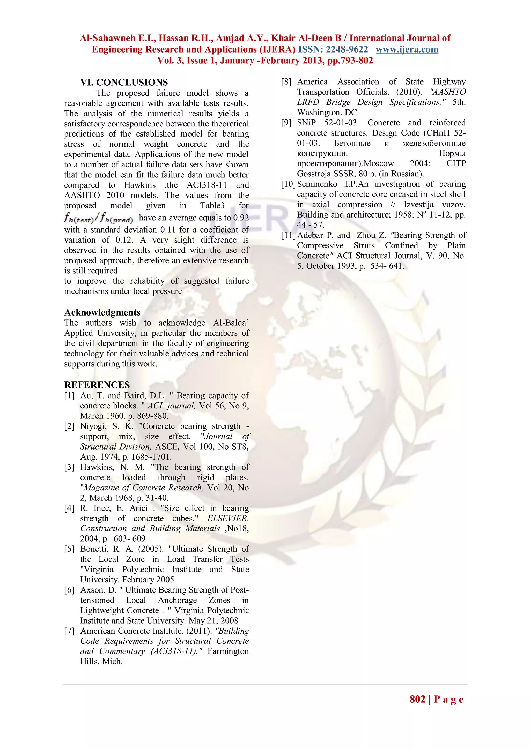 Al-Sahawneh E.I., Hassan R.H., Amjad A.Y., Khair Al-Deen B / International Journal of
       Engineering Research and Applications (IJERA) ISSN: 2248-9622 www.ijera.com
                     Vol. 3, Issue 1, January -February 2013, pp.793-802

    VI. CONCLUSIONS                                   [8] America Association of State Highway
           The proposed failure model shows a              Transportation Officials. (2010). "AASHTO
reasonable agreement with available tests results.         LRFD Bridge Design Specifications." 5th.
The analysis of the numerical results yields a             Washington. DC
satisfactory correspondence between the theoretical   [9] SNiP 52-01-03. Concrete and reinforced
predictions of the established model for bearing           concrete structures. Design Code (СНиП 52-
stress of normal weight concrete and the                   01-03.    Бетонные      и    железобетонные
experimental data. Applications of the new model           конструкции.                            Нормы
to a number of actual failure data sets have shown         проектирования).Moscow         2004:      CITP
that the model can fit the failure data much better        Gosstroja SSSR, 80 p. (in Russian).
compared to Hawkins ,the ACI318-11 and                [10] Seminenko .I.P.An investigation of bearing
AASHTO 2010 models. The values from the                    capacity of concrete core encased in steel shell
proposed       model   given     in   Table3    for        in axial compression // Izvestija vuzov.
                     have an average equals to 0.92        Building and architecture; 1958; No 11-12, pp.
                                                           44 - 57.
with a standard deviation 0.11 for a coefficient of
                                                      [11] Adebar P. and Zhou Z. "Bearing Strength of
variation of 0.12. A very slight difference is
                                                           Compressive Struts Confined by Plain
observed in the results obtained with the use of
                                                           Concrete" ACI Structural Journal, V. 90, No.
proposed approach, therefore an extensive research
                                                           5, October 1993, p. 534- 641.
is still required
to improve the reliability of suggested failure
mechanisms under local pressure

Acknowledgments
The authors wish to acknowledge Al-Balqa’
Applied University, in particular the members of
the civil department in the faculty of engineering
technology for their valuable advices and technical
supports during this work.

REFERENCES
[1] Au, T. and Baird, D.L. " Bearing capacity of
    concrete blocks. " ACI journal, Vol 56, No 9,
    March 1960, p. 869-880.
[2] Niyogi, S. K. "Concrete bearing strength -
    support, mix, size effect. "Journal of
    Structural Division, ASCE, Vol 100, No ST8,
    Aug, 1974, p. 1685-1701.
[3] Hawkins, N. M. "The bearing strength of
    concrete loaded through rigid plates.
    "Magazine of Concrete Research, Vol 20, No
    2, March 1968, p. 31-40.
[4] R. Ince, E. Arici . "Size effect in bearing
    strength of concrete cubes." ELSEVIER.
    Construction and Building Materials ,No18,
    2004, p. 603- 609
[5] Bonetti. R. A. (2005). "Ultimate Strength of
    the Local Zone in Load Transfer Tests
    "Virginia Polytechnic Institute and State
    University. February 2005
[6] Axson, D. " Ultimate Bearing Strength of Post-
    tensioned Local Anchorage Zones in
    Lightweight Concrete . " Virginia Polytechnic
    Institute and State University. May 21, 2008
[7] American Concrete Institute. (2011). "Building
    Code Requirements for Structural Concrete
    and Commentary (ACI318-11)." Farmington
    Hills. Mich.



                                                                                          802 | P a g e
 