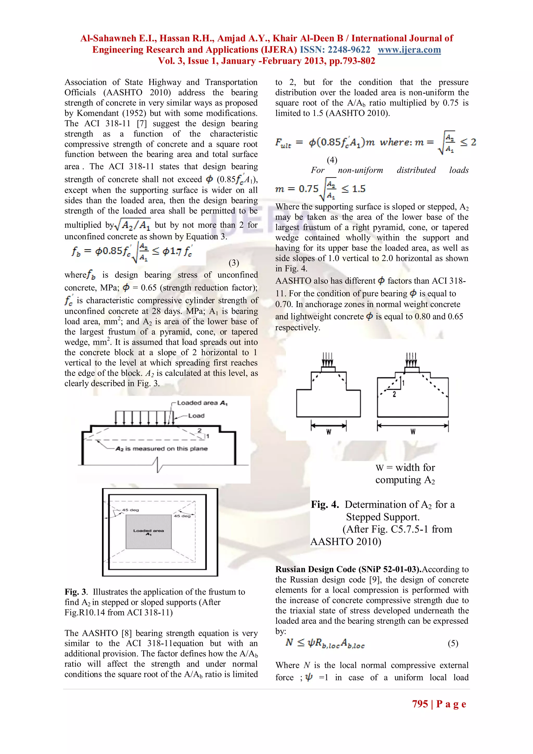 Al-Sahawneh E.I., Hassan R.H., Amjad A.Y., Khair Al-Deen B / International Journal of
       Engineering Research and Applications (IJERA) ISSN: 2248-9622 www.ijera.com
                     Vol. 3, Issue 1, January -February 2013, pp.793-802

Association of State Highway and Transportation             to 2, but for the condition that the pressure
Officials (AASHTO 2010) address the bearing                 distribution over the loaded area is non-uniform the
strength of concrete in very similar ways as proposed       square root of the A/Ab ratio multiplied by 0.75 is
by Komendant (1952) but with some modifications.            limited to 1.5 (AASHTO 2010).
The ACI 318-11 [7] suggest the design bearing
strength as a function of the characteristic
compressive strength of concrete and a square root
function between the bearing area and total surface
                                                                           (4)
area . The ACI 318-11 states that design bearing                     For         non-uniform   distributed   loads
strength of concrete shall not exceed     (0.85 A1),
except when the supporting surface is wider on all
sides than the loaded area, then the design bearing
strength of the loaded area shall be permitted to be        Where the supporting surface is sloped or stepped, A2
                                                            may be taken as the area of the lower base of the
multiplied by           but by not more than 2 for          largest frustum of a right pyramid, cone, or tapered
unconfined concrete as shown by Equation 3.                 wedge contained wholly within the support and
                                                            having for its upper base the loaded area, as well as
                                                            side slopes of 1.0 vertical to 2.0 horizontal as shown
                                                (3)
                                                            in Fig. 4.
where      is design bearing stress of unconfined
                                                            AASHTO also has different factors than ACI 318-
concrete, MPa; = 0.65 (strength reduction factor);
                                                            11. For the condition of pure bearing is equal to
   is characteristic compressive cylinder strength of       0.70. In anchorage zones in normal weight concrete
unconfined concrete at 28 days. MPa; A1 is bearing
                                                            and lightweight concrete is equal to 0.80 and 0.65
load area, mm2; and A2 is area of the lower base of
the largest frustum of a pyramid, cone, or tapered          respectively.
wedge, mm2. It is assumed that load spreads out into
the concrete block at a slope of 2 horizontal to 1
vertical to the level at which spreading first reaches
the edge of the block. A2 is calculated at this level, as
clearly described in Fig. 3.




                                                                                          W = width for
                                                                                          computing A2

                                                                     Fig. 4. Determination of A2 for a
                                                                              Stepped Support.
               2-                                                            (After Fig. C5.7.5-1 from
                                                                     AASHTO 2010)

                                                            Russian Design Code (SNiP 52-01-03).According to
                                                            the Russian design code [9], the design of concrete
Fig. 3. Illustrates the application of the frustum to       elements for a local compression is performed with
find A2 in stepped or sloped supports (After                the increase of concrete compressive strength due to
Fig.R10.14 from ACI 318-11)                                 the triaxial state of stress developed underneath the
                                                            loaded area and the bearing strength can be expressed
The AASHTO [8] bearing strength equation is very            by:
similar to the ACI 318-11equation but with an                                                               (5)
additional provision. The factor defines how the A/Ab
ratio will affect the strength and under normal             Where N is the local normal compressive external
conditions the square root of the A/Ab ratio is limited     force ;   =1 in case of a uniform local load


                                                                                                   795 | P a g e
 