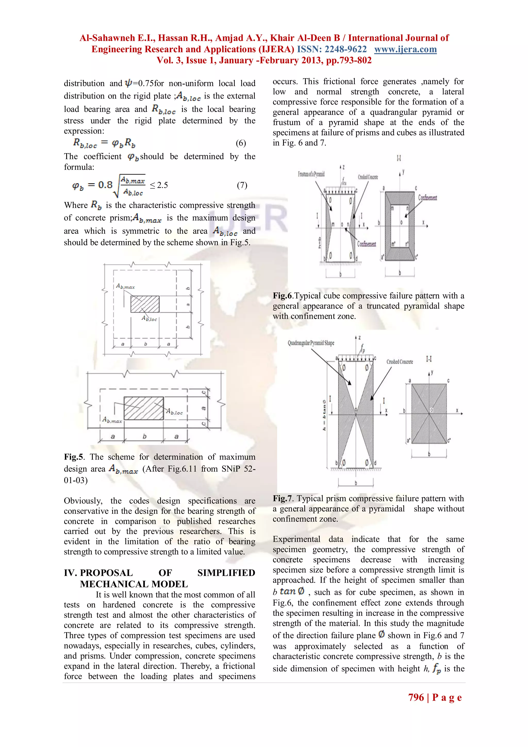 Al-Sahawneh E.I., Hassan R.H., Amjad A.Y., Khair Al-Deen B / International Journal of
       Engineering Research and Applications (IJERA) ISSN: 2248-9622 www.ijera.com
                     Vol. 3, Issue 1, January -February 2013, pp.793-802

distribution and =0.75for non-uniform local load          occurs. This frictional force generates ,namely for
distribution on the rigid plate ;       is the external   low and normal strength concrete, a lateral
                                                          compressive force responsible for the formation of a
load bearing area and             is the local bearing    general appearance of a quadrangular pyramid or
stress under the rigid plate determined by the            frustum of a pyramid shape at the ends of the
expression:                                               specimens at failure of prisms and cubes as illustrated
                                                 (6)      in Fig. 6 and 7.
The coefficient       should be determined by the
formula:

                        ≤ 2.5                    (7)

Where      is the characteristic compressive strength
of concrete prism;           is the maximum design
area which is symmetric to the area               and
should be determined by the scheme shown in Fig.5.




                                                          Fig.6.Typical cube compressive failure pattern with a
                                                          general appearance of a truncated pyramidal shape
                                                          with confinement zone.




Fig.5. The scheme for determination of maximum
design area        (After Fig.6.11 from SNiP 52-
01-03)

Obviously, the codes design specifications are            Fig.7. Typical prism compressive failure pattern with
conservative in the design for the bearing strength of    a general appearance of a pyramidal shape without
concrete in comparison to published researches            confinement zone.
carried out by the previous researchers. This is
evident in the limitation of the ratio of bearing         Experimental data indicate that for the same
strength to compressive strength to a limited value.      specimen geometry, the compressive strength of
                                                          concrete specimens decrease with increasing
IV. PROPOSAL    OF   SIMPLIFIED                           specimen size before a compressive strength limit is
    MECHANICAL MODEL                                      approached. If the height of specimen smaller than
         It is well known that the most common of all     b          , such as for cube specimen, as shown in
tests on hardened concrete is the compressive             Fig.6, the confinement effect zone extends through
strength test and almost the other characteristics of     the specimen resulting in increase in the compressive
concrete are related to its compressive strength.         strength of the material. In this study the magnitude
Three types of compression test specimens are used        of the direction failure plane shown in Fig.6 and 7
nowadays, especially in researches, cubes, cylinders,     was approximately selected as a function of
and prisms. Under compression, concrete specimens         characteristic concrete compressive strength, b is the
expand in the lateral direction. Thereby, a frictional    side dimension of specimen with height h,       is the
force between the loading plates and specimens

                                                                                                796 | P a g e
 