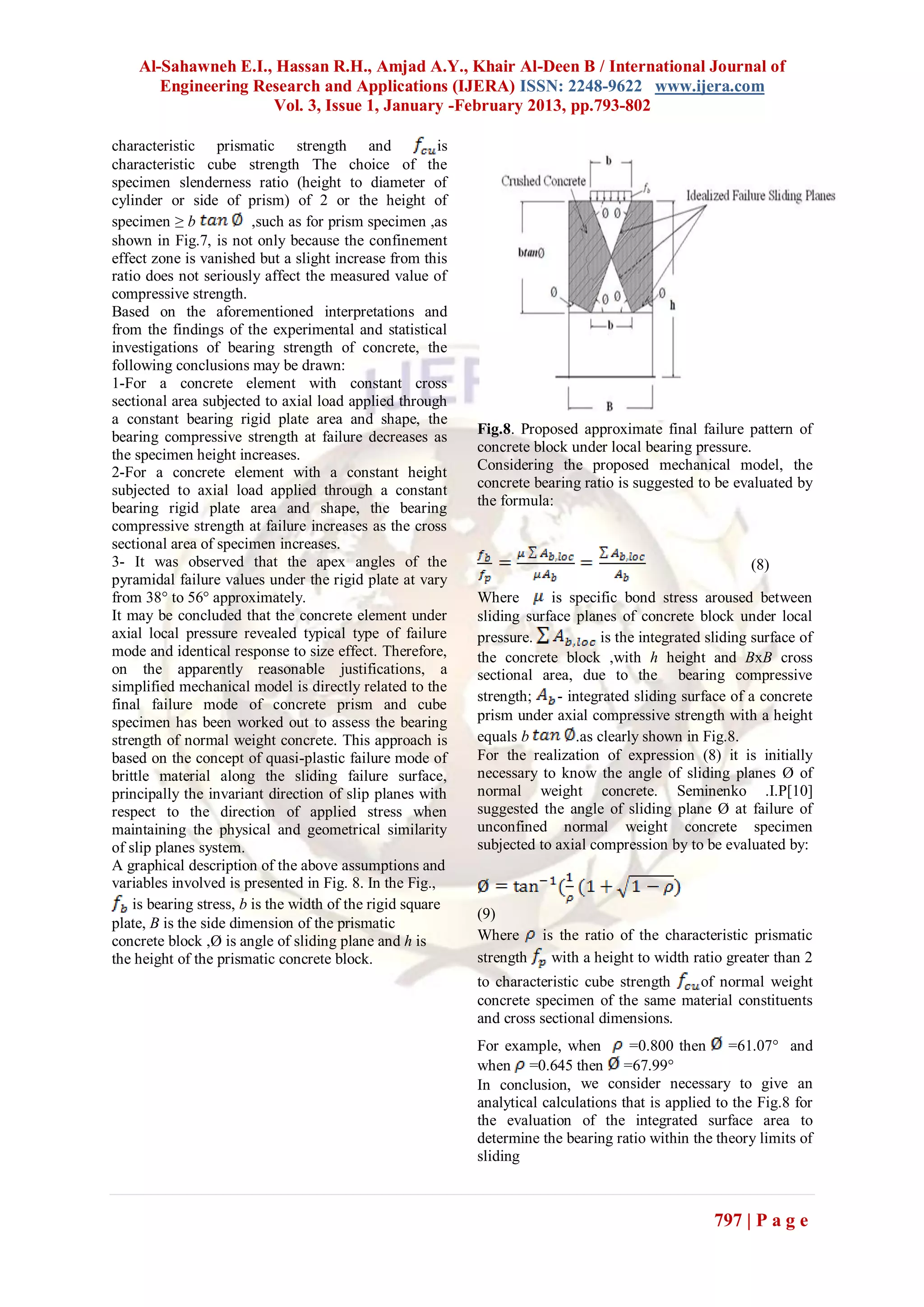 Al-Sahawneh E.I., Hassan R.H., Amjad A.Y., Khair Al-Deen B / International Journal of
       Engineering Research and Applications (IJERA) ISSN: 2248-9622 www.ijera.com
                     Vol. 3, Issue 1, January -February 2013, pp.793-802

characteristic prismatic strength and                    is
characteristic cube strength The choice of the
specimen slenderness ratio (height to diameter of
cylinder or side of prism) of 2 or the height of
specimen ≥ b             ,such as for prism specimen ,as
shown in Fig.7, is not only because the confinement
effect zone is vanished but a slight increase from this
ratio does not seriously affect the measured value of
compressive strength.
Based on the aforementioned interpretations and
from the findings of the experimental and statistical
investigations of bearing strength of concrete, the
following conclusions may be drawn:
1-For a concrete element with constant cross
sectional area subjected to axial load applied through
a constant bearing rigid plate area and shape, the
                                                              Fig.8. Proposed approximate final failure pattern of
bearing compressive strength at failure decreases as
                                                              concrete block under local bearing pressure.
the specimen height increases.
2-For a concrete element with a constant height               Considering the proposed mechanical model, the
subjected to axial load applied through a constant            concrete bearing ratio is suggested to be evaluated by
bearing rigid plate area and shape, the bearing               the formula:
compressive strength at failure increases as the cross
sectional area of specimen increases.
3- It was observed that the apex angles of the                                                               (8)
pyramidal failure values under the rigid plate at vary
from 38° to 56° approximately.                                Where       is specific bond stress aroused between
It may be concluded that the concrete element under           sliding surface planes of concrete block under local
axial local pressure revealed typical type of failure         pressure.             is the integrated sliding surface of
mode and identical response to size effect. Therefore,        the concrete block ,with h height and BxB cross
on the apparently reasonable justifications, a                sectional area, due to the bearing compressive
simplified mechanical model is directly related to the
                                                              strength;    - integrated sliding surface of a concrete
final failure mode of concrete prism and cube
specimen has been worked out to assess the bearing            prism under axial compressive strength with a height
strength of normal weight concrete. This approach is          equals b         .as clearly shown in Fig.8.
based on the concept of quasi-plastic failure mode of         For the realization of expression (8) it is initially
brittle material along the sliding failure surface,           necessary to know the angle of sliding planes Ø of
principally the invariant direction of slip planes with       normal weight concrete. Seminenko .I.P[10]
respect to the direction of applied stress when               suggested the angle of sliding plane Ø at failure of
maintaining the physical and geometrical similarity           unconfined normal weight concrete specimen
of slip planes system.                                        subjected to axial compression by to be evaluated by:
A graphical description of the above assumptions and
variables involved is presented in Fig. 8. In the Fig.,
    is bearing stress, b is the width of the rigid square
                                                              (9)
plate, B is the side dimension of the prismatic
concrete block ,Ø is angle of sliding plane and h is          Where is the ratio of the characteristic prismatic
the height of the prismatic concrete block.                   strength with a height to width ratio greater than 2
                                                              to characteristic cube strength of normal weight
                                                              concrete specimen of the same material constituents
                                                              and cross sectional dimensions.
                                                              For example, when        =0.800 then =61.07 and
                                                              when =0.645 then =67.99
                                                              In conclusion, we consider necessary to give an
                                                              analytical calculations that is applied to the Fig.8 for
                                                              the evaluation of the integrated surface area to
                                                              determine the bearing ratio within the theory limits of
                                                              sliding



                                                                                                      797 | P a g e
 