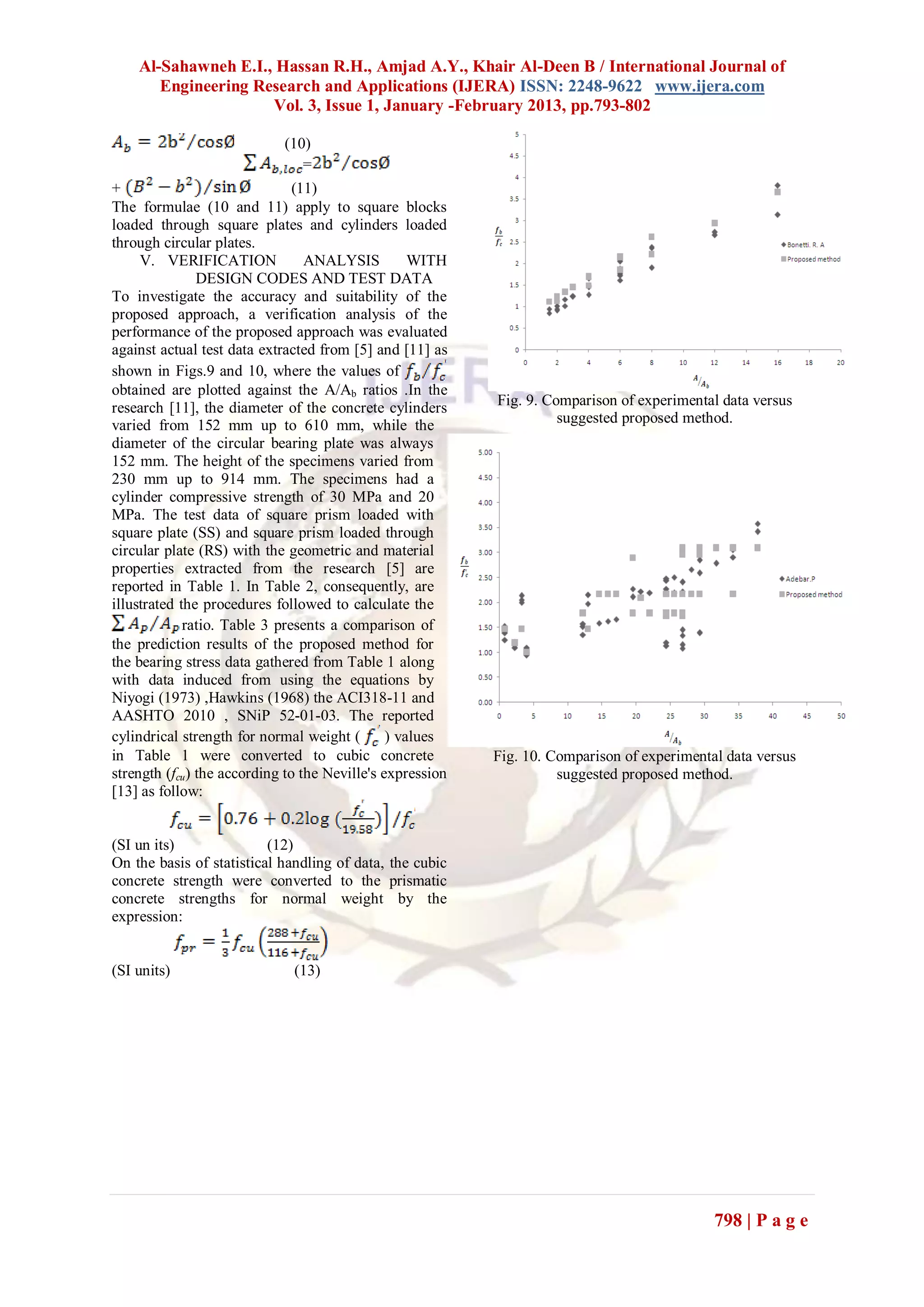 Al-Sahawneh E.I., Hassan R.H., Amjad A.Y., Khair Al-Deen B / International Journal of
       Engineering Research and Applications (IJERA) ISSN: 2248-9622 www.ijera.com
                     Vol. 3, Issue 1, January -February 2013, pp.793-802

                            (10)
                               =
+                              (11)
The formulae (10 and 11) apply to square blocks
loaded through square plates and cylinders loaded
through circular plates.
     V. VERIFICATION             ANALYSIS          WITH
               DESIGN CODES AND TEST DATA
To investigate the accuracy and suitability of the
proposed approach, a verification analysis of the
performance of the proposed approach was evaluated
against actual test data extracted from [5] and [11] as
shown in Figs.9 and 10, where the values of
obtained are plotted against the A/Ab ratios .In the
research [11], the diameter of the concrete cylinders      Fig. 9. Comparison of experimental data versus
varied from 152 mm up to 610 mm, while the                           suggested proposed method.
diameter of the circular bearing plate was always
152 mm. The height of the specimens varied from
230 mm up to 914 mm. The specimens had a
cylinder compressive strength of 30 MPa and 20
MPa. The test data of square prism loaded with
square plate (SS) and square prism loaded through
circular plate (RS) with the geometric and material
properties extracted from the research [5] are
reported in Table 1. In Table 2, consequently, are
illustrated the procedures followed to calculate the
             ratio. Table 3 presents a comparison of
the prediction results of the proposed method for
the bearing stress data gathered from Table 1 along
with data induced from using the equations by
Niyogi (1973) ,Hawkins (1968) the ACI318-11 and
AASHTO 2010 , SNiP 52-01-03. The reported
cylindrical strength for normal weight (       ) values
in Table 1 were converted to cubic concrete                Fig. 10. Comparison of experimental data versus
strength (fcu) the according to the Neville's expression             suggested proposed method.
[13] as follow:


(SI un its)               (12)
On the basis of statistical handling of data, the cubic
concrete strength were converted to the prismatic
concrete strengths for normal weight by the
expression:


(SI units)                    (13)




                                                                                             798 | P a g e
 