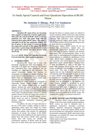 Ms. Snehalata Y. Dhenge, Prof.V.S.Nandanwar / International Journal of Engineering Research
and Applications (IJERA) ISSN: 2248-9622 www.ijera.com
Vol. 3, Issue 2, March -April 2013, pp.733-737
733 | P a g e
To Study Speed Control and Four Quadrant Operation of BLDC
Motor
Ms. Snehalata Y. Dhenge, Prof. V.S. Nandanwar
(Department of Electrical Engg. PCE, Nagpur, India)
(Department of Electrical Engg. PCE, Nagpur, India)
ABSTRACT
Brushless DC motor drives are becoming
more popular in industrial, Traction applications.
This make the control of BLDC motor in all four
quadrant very vital. This paper deals with the
control of three phase BLDC motor. The motor is
controlled in all the four quadrants without any
loss of power in fact energy is conserved during
the regenerative period. In this paper, The BLDC
motor drive system along with the control system
for speed and current has been present using
MATLAB.
Keywords: BLDC Motor, PI Controller, Hysteresis
Current Controller, Four quadrant operation.
I. INTRODUCTION
Brushless DC Motor has a rotor with
permanent magnets and stator with windings. It is
essentially a Dc motor turn inside out. The brushes
and commutator have been eliminated and the
windings are connected to the electronics. The
control Electronics replace the function of
commutator and energize the proper windings. The
motor has less inertia, therefore easy to start and stop.
BLDC motor are permanently cleaner, faster, more
efficient, less noisy and more reliable .
The brushless DC motor is driven by rectangular or
trapezoidal voltage strokes coupled with rotor
position. The voltage strokes must be properly
aligned, between the phase a, so that the angle
between the stator flux and rotor flux is kept close to
90 degree, to get maximum developed torque. BLDC
motor either incorporates either internal or external
position sensors to sense the actual rotor position or
its position can also be detected without sensors.
BLDC motor are used in Aerospace, Consumer,
Medical ,Industrial Automation equipment and
Instrumentation.
In addition, the ratio of torque delivered to
the size of the motor is higher, making it useful in
applications where space and weight are critical
factors. BLDC motor require an inverter and position
sensors that exposes rotor position for appropriate
alternation of current. the rotation of the BLDC
motor is built on the feedback of rotor position that is
gained from hall sensors .BLDC motor generally
utilizes three hall sensors for deciding the
commutation sequence. In BLDC motor the power
losses are in stator where heat can be easily shifted
through the frame or cooling system are utilized in
massive machines. BLDC motors have many benefits
are better speed torque characteristics, high dynamic
response, high efficiency, long operating life,
noiseless operation, higher speed ranges. Till now
80% of the controllers are PI controllers because they
are facile and easy to comprehend.
As the name implies, BLDC motors do not use
brushes for commutation; instead they are
electronically commutated. Brushless DC motors
have been used in various industrial and domestic
applications. Due to overweighing merits of this
motor, there is continuing trend to propose improved
control schemes to enhance the performance of the
motor. BLDC Motor considered in these models is
star connected with neutral grounding, but several
applications require isolated neutral. Keeping merits
of these developments in view, in this paper the
motor with windings placed in the slots that are
axially cut along the inner periphery or around stator
salient poles. The rotor is made of permanent
magnets and can vary from two to eight pole pairs
with alternate north (N) and south (S) poles. In order
to rotate a BLDC motor, the stator windings should
be energized in a sequence. . It is essential to know
the rotor position in order to understand as to which
winding must be energized. In the brushless DC
motor, polarity reversal is performed by power
transistors switching in synchronization with the
rotor position. This paper is organized as follows:
section II describes the three phase BLDC motor and
controllers. In section III, the realization of four
quadrant control operation of the BLDC motor. The
complete drive system is reviewed in section IV.
II . BLDC MOTOR And CONTROLLERS
Brushless Direct Current (BLDC) motors
are one of the motor types rapidly gaining popularity.
BLDC motors are used in industries such as
Appliances, Automotive, Aerospace, Consumer,
Medical, Industrial Automation Equipment and
Instrumentation. As the name implies, BLDC motors
do not use brushes for commutation; instead, they are
electronically commutated. BLDC motors have many
advantages over brushed DC motors and induction
motors. A few of these are:
• Better speed versus torque characteristics
• High dynamic response
• High efficiency
 