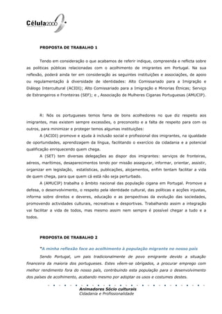 PROPOSTA DE TRABALHO 1


         Tendo em consideração o que acabamos de referir indique, compreenda e reflicta sobre
as politicas públicas relacionadas com o acolhimento de imigrantes em Portugal. Na sua
reflexão, poderá ainda ter em consideração as seguintes instituições e associações, de apoio
ou regulamentação à diversidade de identidades: Alto Comissariado para a Imigração e
Diálogo Intercultural (ACIDI); Alto Comissariado para a Imigração e Minorias Étnicas; Serviço
de Estrangeiros e Fronteiras (SEF); e , Associação de Mulheres Ciganas Portuguesas (AMUCIP).




         R: Nós os portugueses temos fama de bons acolhedores no que diz respeito aos
imigrantes, mas existem sempre excessões, o preconceito e a falta de respeito para com os
outros, para minimizar e proteger temos algumas instituições:
         A (ACIDI) promove e ajuda à inclusão social e profissional dos imigrantes, na igualdade
de oportunidades, aprendizagem da língua, facilitando o exercício da cidadania e a potencial
qualificação enriquecendo quem chega.
         A (SET) tem diversas delegações ao dispor dos imigrantes: serviços de fronteiras,
aéreos, marítimos, desaparecimentos tendo por missão assegurar, informar, orientar, assistir,
organizar em legislação, estatísticas, publicações, alojamentos, enfim tentam facilitar a vida
de quem chega, para que quem cá está não seja perturbado.
         A (AMUCIP) trabalha o âmbito nacional das população cigana em Portugal. Promove a
defesa, o desenvolvimento, o respeito pela identidade cultural, das políticas e acções injustas,
informa sobre direitos e deveres, educação e as perspectivas da evolução das sociedades,
promovendo actividades culturais, recreativas e desportivas. Trabalhando assim a integração
vai facilitar a vida de todos, mas mesmo assim nem sempre é possível chegar a tudo e a
todos.




         PROPOSTA DE TRABALHO 2


         “A minha reflexão face ao acolhimento à população migrante no nosso país

         Sendo Portugal, um pais tradicionalmente de povo emigrante devido a situação
financeira da maioria dos portugueses. Estes vêem-se obrigados, a procurar emprego com
melhor rendimento fora do nosso país, contribuindo esta população para o desenvolvimento
dos países de acolhimento, acabando mesmo por adoptar os usos e costumes destes.


                             Animadores Sócio culturais
                             Cidadania e Profissionalidade
 