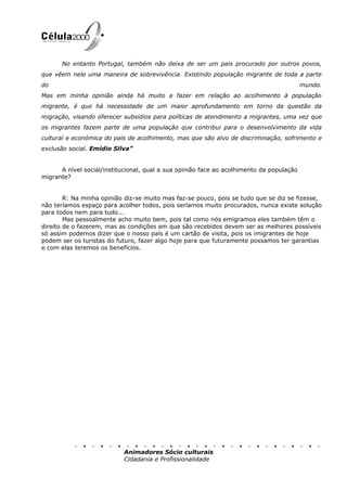 No entanto Portugal, também não deixa de ser um pais procurado por outros povos,
que vêem nele uma maneira de sobrevivência. Existindo população migrante de toda a parte
do                                                                                        mundo.
Mas em minha opinião ainda há muito a fazer em relação ao acolhimento à população
migrante, é que há necessidade de um maior aprofundamento em torno da questão da
migração, visando oferecer subsídios para políticas de atendimento a migrantes, uma vez que
os migrantes fazem parte de uma população que contribui para o desenvolvimento da vida
cultural e económica do país de acolhimento, mas que são alvo de discriminação, sofrimento e
exclusão social. Emídio Silva”


      A nível social/institucional, qual a sua opinião face ao acolhimento da população
migrante?


        R: Na minha opinião diz-se muito mas faz-se pouco, pois se tudo que se diz se fizesse,
não teríamos espaço para acolher todos, pois seríamos muito procurados, nunca existe solução
para todos nem para tudo...
        Mas pessoalmente acho muito bem, pois tal como nós emigramos eles também têm o
direito de o fazerem, mas as condições em que são recebidos devem ser as melhores possíveis
só assim podemos dizer que o nosso país é um cartão de visita, pois os imigrantes de hoje
podem ser os turistas do futuro, fazer algo hoje para que futuramente possamos ter garantias
e com elas teremos os benefícios.




                            Animadores Sócio culturais
                            Cidadania e Profissionalidade
 