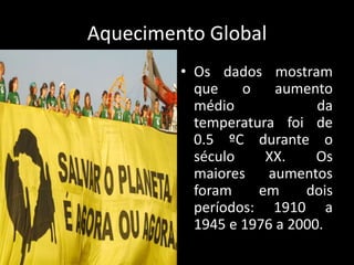 Aquecimento GlobalOs dados mostram que o aumento médio da temperatura foi de 0.5 ºC durante o século XX. Os maiores aumentos foram em dois períodos: 1910 a 1945 e 1976 a 2000.