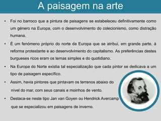 A paisagem na arte
• Foi no barroco que a pintura de paisagens se estabeleceu definitivamente como
um género na Europa, com o desenvolvimento do colecionismo, como distração
humana.
• É um fenómeno próprio do norte da Europa que se atribui, em grande parte, à
reforma protestante e ao desenvolvimento do capitalismo. As preferências destes
burgueses ricos eram os temas simples e do quotidiano.
• Na Europa do Norte existia tal especialização que cada pintor se dedicava a um
tipo de paisagem específico.
• Assim, havia pintores que pintavam os terrenos abaixo do
nível do mar, com seus canais e moinhos de vento.
• Destaca-se neste tipo Jan van Goyen ou Hendrick Avercamp
que se especializou em paisagens de inverno.
 