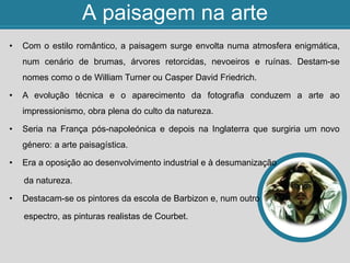 A paisagem na arte
• Com o estilo romântico, a paisagem surge envolta numa atmosfera enigmática,
num cenário de brumas, árvores retorcidas, nevoeiros e ruínas. Destam-se
nomes como o de William Turner ou Casper David Friedrich.
• A evolução técnica e o aparecimento da fotografia conduzem a arte ao
impressionismo, obra plena do culto da natureza.
• Seria na França pós-napoleónica e depois na Inglaterra que surgiria um novo
género: a arte paisagística.
• Era a oposição ao desenvolvimento industrial e à desumanização
da natureza.
• Destacam-se os pintores da escola de Barbizon e, num outro
espectro, as pinturas realistas de Courbet.
 