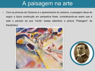 A paisagem na arte
• Com as pinturas de Cézanne e o aparecimento do cubismo, a paisagem deixa de
seguir a típica construção em perspetiva linear, considerando-se assim que é
este o período da sua “morte” (basta relembrar a pintura “Paisagem” de
Kandinsky).
 