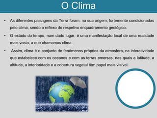 O Clima
• As diferentes paisagens da Terra foram, na sua origem, fortemente condicionadas
pelo clima, sendo o reflexo do respetivo enquadramento geológico.
• O estado do tempo, num dado lugar, é uma manifestação local de uma realidade
mais vasta, a que chamamos clima.
• Assim, clima é o conjunto de fenómenos próprios da atmosfera, na interatividade
que estabelece com os oceanos e com as terras emersas, nas quais a latitude, a
altitude, a interioridade e a cobertura vegetal têm papel mais visível.
 