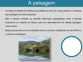 A paisagem
• Ao longo da história de milhares de milhões de anos do nosso planeta, a mudança
das paisagens foi uma constante.
• Não é preciso recordar as grandes diferenças paisagísticas entre a floresta
amazónica e o deserto do Saara, para nos apercebermos da relação paisagem
versus clima.
• Basta que pensemos nos contrastes entre os campos verdejantes do Alto Minho e
a charneca alentejana.
 