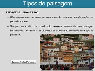 Tipos de paisagem
• PAISAGENS HUMANIZADAS:
– São aquelas que, em maior ou menor escala, sofreram transformação por
parte do homem.
– Sempre que existir uma construção humana, trata-se de uma paisagem
humanizada. Desta forma, as cidades e as aldeias são exemplos deste tipo de
paisagem.
Zona do Porto, Portugal
 