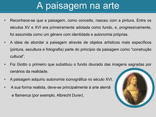 A paisagem na arte
• Reconhece-se que a paisagem, como conceito, nasceu com a pintura. Entre os
séculos XV e XVI era primeiramente adotada como fundo, e, progressivamente,
foi assumida como um género com identidade e autonomia próprias.
• A ideia de abordar a paisagem através de objetos artísticos mais específicos
(pintura, escultura e fotografia) parte do princípio da paisagem como “construção
cultural”.
• Foi Giotto o primeiro que substituiu o fundo dourado das imagens sagradas por
cenários da realidade.
• A paisagem adquiriu autonomia iconográfica no século XVI.
• A sua forma realista, deve-se principalmente à arte alemã
e flamenca (por exemplo, Albrecht Durer).
 