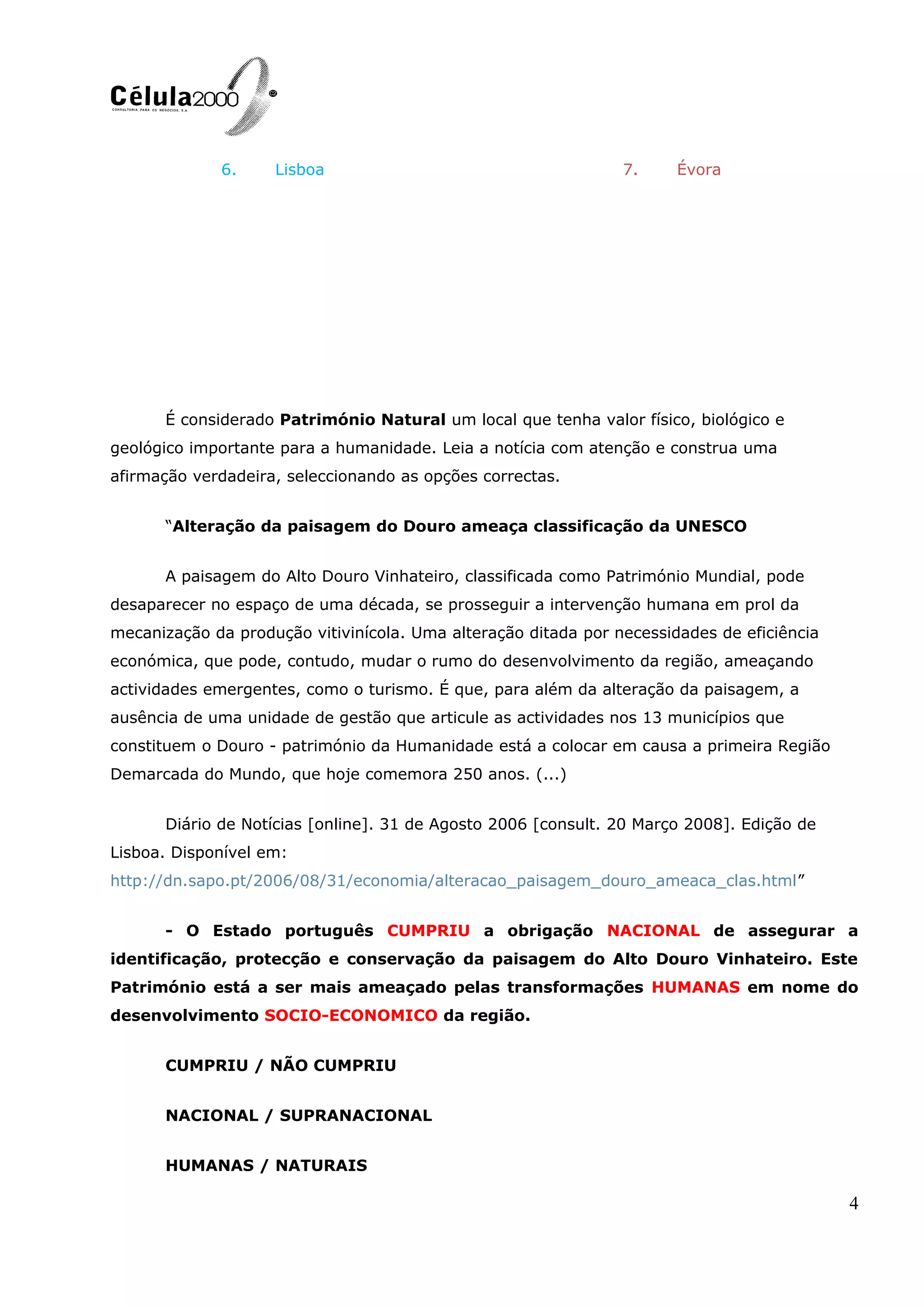 6. Lisboa 7. Évora
É considerado Património Natural um local que tenha valor físico, biológico e
geológico importante para a humanidade. Leia a notícia com atenção e construa uma
afirmação verdadeira, seleccionando as opções correctas.
“Alteração da paisagem do Douro ameaça classificação da UNESCO
A paisagem do Alto Douro Vinhateiro, classificada como Património Mundial, pode
desaparecer no espaço de uma década, se prosseguir a intervenção humana em prol da
mecanização da produção vitivinícola. Uma alteração ditada por necessidades de eficiência
económica, que pode, contudo, mudar o rumo do desenvolvimento da região, ameaçando
actividades emergentes, como o turismo. É que, para além da alteração da paisagem, a
ausência de uma unidade de gestão que articule as actividades nos 13 municípios que
constituem o Douro - património da Humanidade está a colocar em causa a primeira Região
Demarcada do Mundo, que hoje comemora 250 anos. (...)
Diário de Notícias [online]. 31 de Agosto 2006 [consult. 20 Março 2008]. Edição de
Lisboa. Disponível em:
http://dn.sapo.pt/2006/08/31/economia/alteracao_paisagem_douro_ameaca_clas.html”
- O Estado português CUMPRIU a obrigação NACIONAL de assegurar a
identificação, protecção e conservação da paisagem do Alto Douro Vinhateiro. Este
Património está a ser mais ameaçado pelas transformações HUMANAS em nome do
desenvolvimento SOCIO-ECONOMICO da região.
CUMPRIU / NÃO CUMPRIU
NACIONAL / SUPRANACIONAL
HUMANAS / NATURAIS
4
 