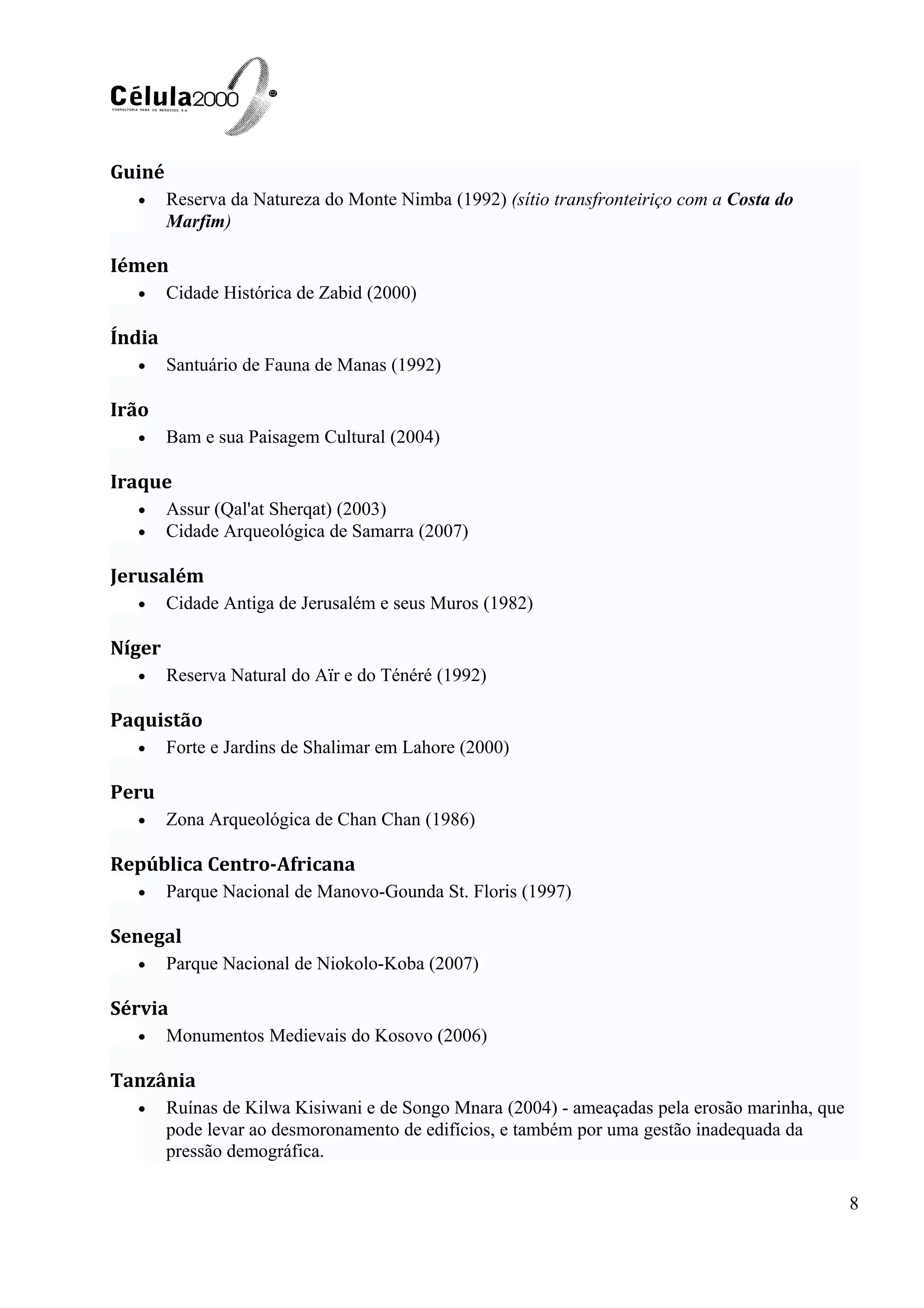 Guiné
• Reserva da Natureza do Monte Nimba (1992) (sítio transfronteiriço com a Costa do
Marfim)
Iémen
• Cidade Histórica de Zabid (2000)
Índia
• Santuário de Fauna de Manas (1992)
Irão
• Bam e sua Paisagem Cultural (2004)
Iraque
• Assur (Qal'at Sherqat) (2003)
• Cidade Arqueológica de Samarra (2007)
Jerusalém
• Cidade Antiga de Jerusalém e seus Muros (1982)
Níger
• Reserva Natural do Aïr e do Ténéré (1992)
Paquistão
• Forte e Jardins de Shalimar em Lahore (2000)
Peru
• Zona Arqueológica de Chan Chan (1986)
República Centro-Africana
• Parque Nacional de Manovo-Gounda St. Floris (1997)
Senegal
• Parque Nacional de Niokolo-Koba (2007)
Sérvia
• Monumentos Medievais do Kosovo (2006)
Tanzânia
• Ruínas de Kilwa Kisiwani e de Songo Mnara (2004) - ameaçadas pela erosão marinha, que
pode levar ao desmoronamento de edifícios, e também por uma gestão inadequada da
pressão demográfica.
8
 