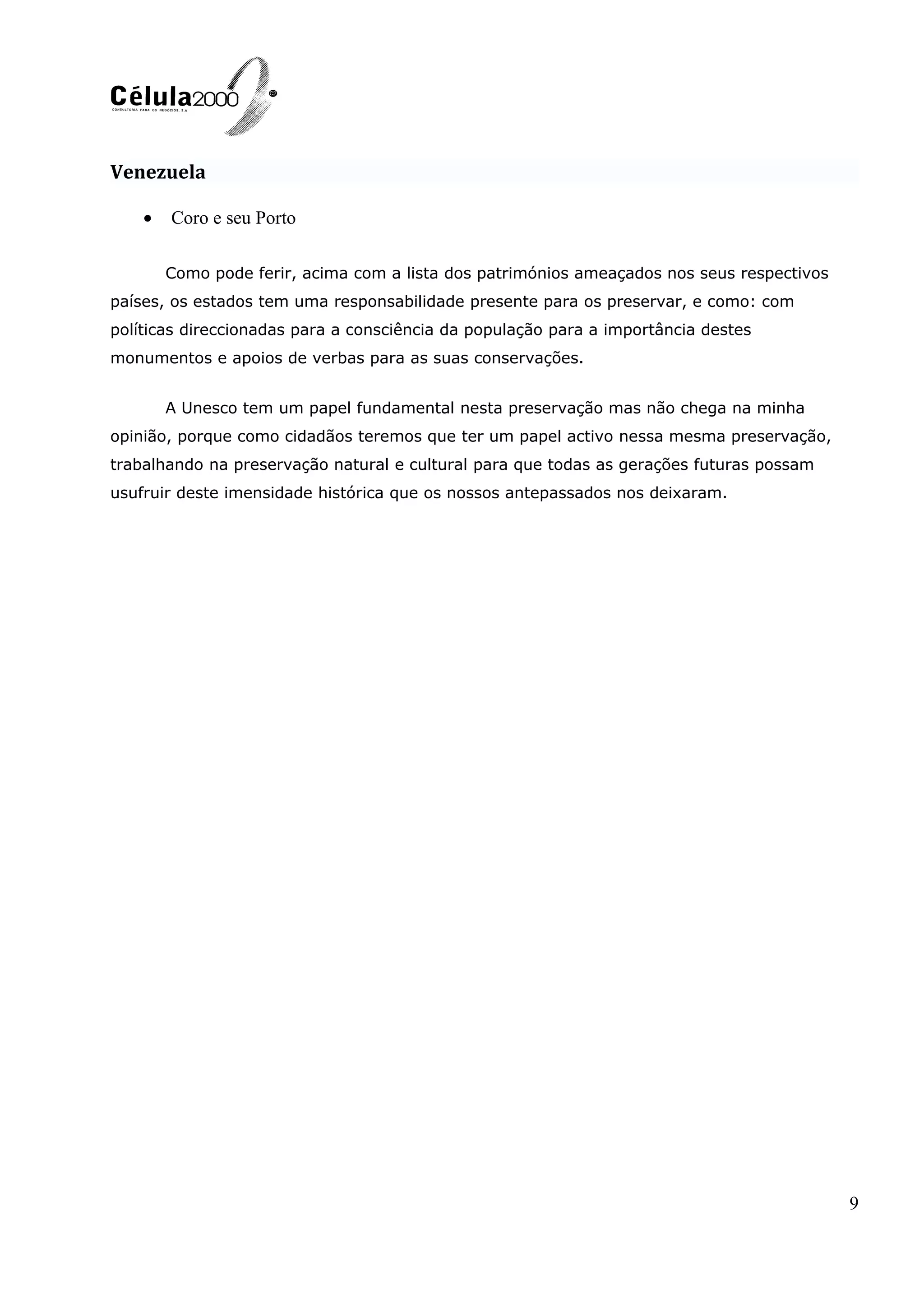 Venezuela
• Coro e seu Porto
Como pode ferir, acima com a lista dos patrimónios ameaçados nos seus respectivos
países, os estados tem uma responsabilidade presente para os preservar, e como: com
políticas direccionadas para a consciência da população para a importância destes
monumentos e apoios de verbas para as suas conservações.
A Unesco tem um papel fundamental nesta preservação mas não chega na minha
opinião, porque como cidadãos teremos que ter um papel activo nessa mesma preservação,
trabalhando na preservação natural e cultural para que todas as gerações futuras possam
usufruir deste imensidade histórica que os nossos antepassados nos deixaram.
9
 