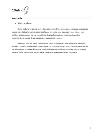 Venezuela
• Coro e seu Porto
Como pode ferir, acima com a lista dos patrimónios ameaçados nos seus respectivos
países, os estados tem uma responsabilidade presente para os preservar, e como: com
políticas direccionadas para a consciência da população para a importância destes
monumentos e apoios de verbas para as suas conservações.
A Unesco tem um papel fundamental nesta preservação mas não chega na minha
opinião, porque como cidadãos teremos que ter um papel activo nessa mesma preservação,
trabalhando na preservação natural e cultural para que todas as gerações futuras possam
usufruir deste imensidade histórica que os nossos antepassados nos deixaram.
9
 