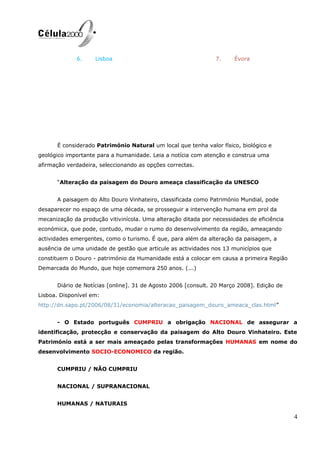 6. Lisboa 7. Évora
É considerado Património Natural um local que tenha valor físico, biológico e
geológico importante para a humanidade. Leia a notícia com atenção e construa uma
afirmação verdadeira, seleccionando as opções correctas.
“Alteração da paisagem do Douro ameaça classificação da UNESCO
A paisagem do Alto Douro Vinhateiro, classificada como Património Mundial, pode
desaparecer no espaço de uma década, se prosseguir a intervenção humana em prol da
mecanização da produção vitivinícola. Uma alteração ditada por necessidades de eficiência
económica, que pode, contudo, mudar o rumo do desenvolvimento da região, ameaçando
actividades emergentes, como o turismo. É que, para além da alteração da paisagem, a
ausência de uma unidade de gestão que articule as actividades nos 13 municípios que
constituem o Douro - património da Humanidade está a colocar em causa a primeira Região
Demarcada do Mundo, que hoje comemora 250 anos. (...)
Diário de Notícias [online]. 31 de Agosto 2006 [consult. 20 Março 2008]. Edição de
Lisboa. Disponível em:
http://dn.sapo.pt/2006/08/31/economia/alteracao_paisagem_douro_ameaca_clas.html”
- O Estado português CUMPRIU a obrigação NACIONAL de assegurar a
identificação, protecção e conservação da paisagem do Alto Douro Vinhateiro. Este
Património está a ser mais ameaçado pelas transformações HUMANAS em nome do
desenvolvimento SOCIO-ECONOMICO da região.
CUMPRIU / NÃO CUMPRIU
NACIONAL / SUPRANACIONAL
HUMANAS / NATURAIS
4
 