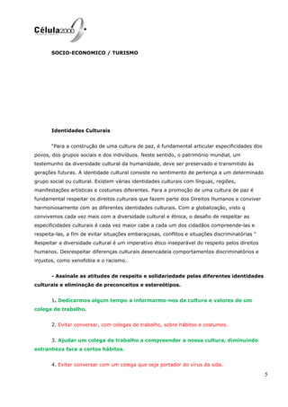 SOCIO-ECONOMICO / TURISMO
Identidades Culturais
“Para a construção de uma cultura de paz, é fundamental articular especificidades dos
povos, dos grupos sociais e dos indivíduos. Neste sentido, o património mundial, um
testemunho da diversidade cultural da humanidade, deve ser preservado e transmitido às
gerações futuras. A identidade cultural consiste no sentimento de pertença a um determinado
grupo social ou cultural. Existem várias identidades culturais com línguas, regiões,
manifestações artísticas e costumes diferentes. Para a promoção de uma cultura de paz é
fundamental respeitar os direitos culturais que fazem parte dos Direitos Humanos e conviver
harmoniosamente com as diferentes identidades culturais. Com a globalização, visto q
convivemos cada vez mais com a diversidade cultural e étnica, o desafio de respeitar as
especificidades culturais é cada vez maior cabe a cada um dos cidadãos compreende-las e
respeita-las, a fim de evitar situações embaraçosas, conflitos e situações discriminatórias “
Respeitar a diversidade cultural é um imperativo ético inseparável do respeito pelos direitos
humanos. Desrespeitar diferenças culturais desencadeia comportamentos discriminatórios e
injustos, como xenofobia e o racismo.
- Assinale as atitudes de respeito e solidariedade pelas diferentes identidades
culturais e eliminação de preconceitos e estereótipos.
1. Dedicarmos algum tempo a informarmo-nos da cultura e valores de um
colega de trabalho.
2. Evitar conversar, com colegas de trabalho, sobre hábitos e costumes.
3. Ajudar um colega de trabalho a compreender a nossa cultura, diminuindo
estranheza face a certos hábitos.
4. Evitar conversar com um colega que seja portador do vírus da sida.
5
 