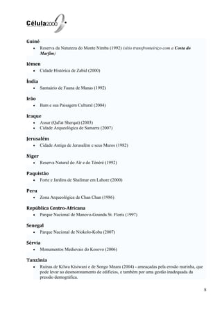 Guiné
• Reserva da Natureza do Monte Nimba (1992) (sítio transfronteiriço com a Costa do
Marfim)
Iémen
• Cidade Histórica de Zabid (2000)
Índia
• Santuário de Fauna de Manas (1992)
Irão
• Bam e sua Paisagem Cultural (2004)
Iraque
• Assur (Qal'at Sherqat) (2003)
• Cidade Arqueológica de Samarra (2007)
Jerusalém
• Cidade Antiga de Jerusalém e seus Muros (1982)
Níger
• Reserva Natural do Aïr e do Ténéré (1992)
Paquistão
• Forte e Jardins de Shalimar em Lahore (2000)
Peru
• Zona Arqueológica de Chan Chan (1986)
República Centro-Africana
• Parque Nacional de Manovo-Gounda St. Floris (1997)
Senegal
• Parque Nacional de Niokolo-Koba (2007)
Sérvia
• Monumentos Medievais do Kosovo (2006)
Tanzânia
• Ruínas de Kilwa Kisiwani e de Songo Mnara (2004) - ameaçadas pela erosão marinha, que
pode levar ao desmoronamento de edifícios, e também por uma gestão inadequada da
pressão demográfica.
8
 