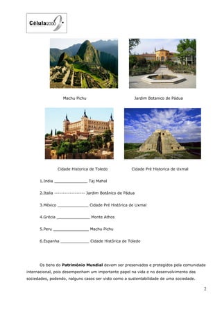 Machu Pichu                            Jardim Botanico de Pádua




               Cidade Historica de Toledo               Cidade Pré Historica de Uxmal


      1.India ______________ Taj Mahal


      2.Italia ------------------ Jardim Botânico de Pádua


      3.México _____________ Cidade Pré Histórica de Uxmal


      4.Grécia ______________ Monte Athos


      5.Peru _______________ Machu Pichu


      6.Espanha ____________ Cidade Histórica de Toledo




      Os bens do Património Mundial devem ser preservados e protegidos pela comunidade
internacional, pois desempenham um importante papel na vida e no desenvolvimento das
sociedades, podendo, nalguns casos ser visto como a sustentabilidade de uma sociedade.

                                                                                         2
 