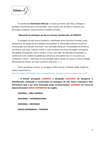 É considerado Património Natural um local que tenha valor físico, biológico e
geológico importante para a humanidade. Leia a notícia com atenção e construa uma
afirmação verdadeira, seleccionando as opções correctas.


      “Alteração da paisagem do Douro ameaça classificação da UNESCO


      A paisagem do Alto Douro Vinhateiro, classificada como Património Mundial, pode
desaparecer no espaço de uma década, se prosseguir a intervenção humana em prol da
mecanização da produção vitivinícola. Uma alteração ditada por necessidades de eficiência
económica, que pode, contudo, mudar o rumo do desenvolvimento da região, ameaçando
actividades emergentes, como o turismo. É que, para além da alteração da paisagem, a
ausência de uma unidade de gestão que articule as actividades nos 13 municípios que
constituem o Douro - património da Humanidade está a colocar em causa a primeira Região
Demarcada do Mundo, que hoje comemora 250 anos. (...)


      Diário de Notícias [online]. 31 de Agosto 2006 [consult. 20 Março 2008]. Edição de
Lisboa. Disponível em:
http://dn.sapo.pt/2006/08/31/economia/alteracao_paisagem_douro_ameaca_clas.html”


      - O Estado português CUMPRIU a obrigação NACIONAL de assegurar a
identificação, protecção e conservação da paisagem do Alto Douro Vinhateiro. Este
Património está a ser mais ameaçado pelas transformações HUMANAS em nome do
desenvolvimento SOCIO-ECONOMICO da região.


      CUMPRIU / NÃO CUMPRIU


      NACIONAL / SUPRANACIONAL


      HUMANAS / NATURAIS


      SOCIO-ECONOMICO / TURISMO




                                                                                            4
 
