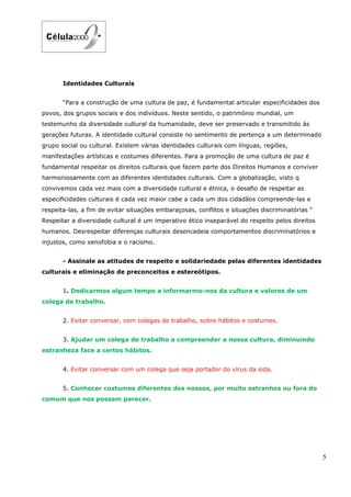 Identidades Culturais


       “Para a construção de uma cultura de paz, é fundamental articular especificidades dos
povos, dos grupos sociais e dos indivíduos. Neste sentido, o património mundial, um
testemunho da diversidade cultural da humanidade, deve ser preservado e transmitido às
gerações futuras. A identidade cultural consiste no sentimento de pertença a um determinado
grupo social ou cultural. Existem várias identidades culturais com línguas, regiões,
manifestações artísticas e costumes diferentes. Para a promoção de uma cultura de paz é
fundamental respeitar os direitos culturais que fazem parte dos Direitos Humanos e conviver
harmoniosamente com as diferentes identidades culturais. Com a globalização, visto q
convivemos cada vez mais com a diversidade cultural e étnica, o desafio de respeitar as
especificidades culturais é cada vez maior cabe a cada um dos cidadãos compreende-las e
respeita-las, a fim de evitar situações embaraçosas, conflitos e situações discriminatórias “
Respeitar a diversidade cultural é um imperativo ético inseparável do respeito pelos direitos
humanos. Desrespeitar diferenças culturais desencadeia comportamentos discriminatórios e
injustos, como xenofobia e o racismo.


       - Assinale as atitudes de respeito e solidariedade pelas diferentes identidades
culturais e eliminação de preconceitos e estereótipos.


       1. Dedicarmos algum tempo a informarmo-nos da cultura e valores de um
colega de trabalho.


       2. Evitar conversar, com colegas de trabalho, sobre hábitos e costumes.


       3. Ajudar um colega de trabalho a compreender a nossa cultura, diminuindo
estranheza face a certos hábitos.


       4. Evitar conversar com um colega que seja portador do vírus da sida.


       5. Conhecer costumes diferentes dos nossos, por muito estranhos ou fora do
comum que nos possam parecer.




                                                                                                5
 