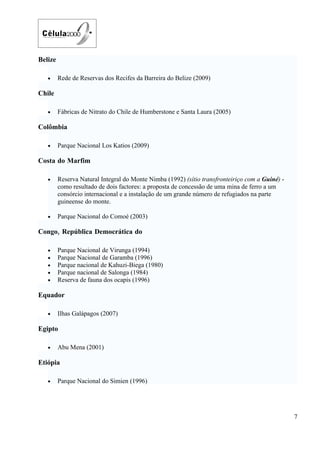 Belize

   •     Rede de Reservas dos Recifes da Barreira do Belize (2009)

Chile

   •     Fábricas de Nitrato do Chile de Humberstone e Santa Laura (2005)

Colômbia

   •     Parque Nacional Los Katios (2009)

Costa do Marfim

   •     Reserva Natural Integral do Monte Nimba (1992) (sítio transfronteiriço com a Guiné) -
         como resultado de dois factores: a proposta de concessão de uma mina de ferro a um
         consórcio internacional e a instalação de um grande número de refugiados na parte
         guineense do monte.

   •     Parque Nacional do Comoé (2003)

Congo, República Democrática do

   •     Parque Nacional de Virunga (1994)
   •     Parque Nacional de Garamba (1996)
   •     Parque nacional de Kahuzi-Biega (1980)
   •     Parque nacional de Salonga (1984)
   •     Reserva de fauna dos ocapis (1996)

Equador

   •     Ilhas Galápagos (2007)

Egipto

   •     Abu Mena (2001)

Etiópia

   •     Parque Nacional do Simien (1996)




                                                                                                 7
 
