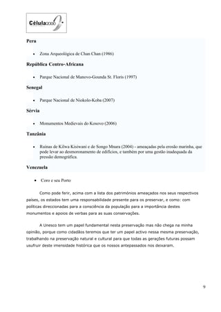 Peru

   •     Zona Arqueológica de Chan Chan (1986)

República Centro-Africana

   •     Parque Nacional de Manovo-Gounda St. Floris (1997)

Senegal

   •     Parque Nacional de Niokolo-Koba (2007)

Sérvia

   •     Monumentos Medievais do Kosovo (2006)

Tanzânia

   •     Ruínas de Kilwa Kisiwani e de Songo Mnara (2004) - ameaçadas pela erosão marinha, que
         pode levar ao desmoronamento de edifícios, e também por uma gestão inadequada da
         pressão demográfica.

Venezuela

    •    Coro e seu Porto

         Como pode ferir, acima com a lista dos patrimónios ameaçados nos seus respectivos
países, os estados tem uma responsabilidade presente para os preservar, e como: com
políticas direccionadas para a consciência da população para a importância destes
monumentos e apoios de verbas para as suas conservações.


         A Unesco tem um papel fundamental nesta preservação mas não chega na minha
opinião, porque como cidadãos teremos que ter um papel activo nessa mesma preservação,
trabalhando na preservação natural e cultural para que todas as gerações futuras possam
usufruir deste imensidade histórica que os nossos antepassados nos deixaram.




                                                                                                 9
 